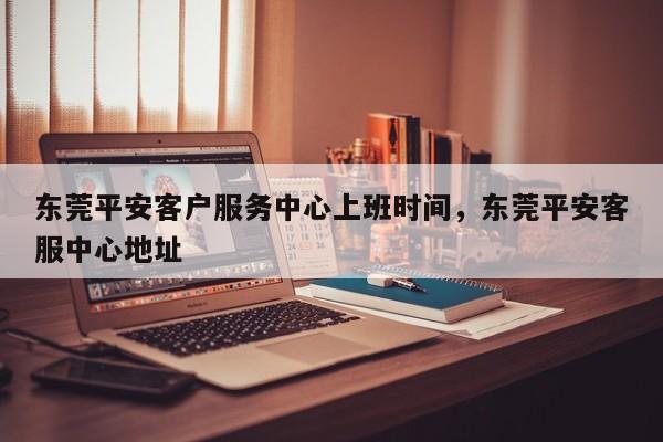 东莞平安客户服务中心上班时间,东莞平安客服中心地址