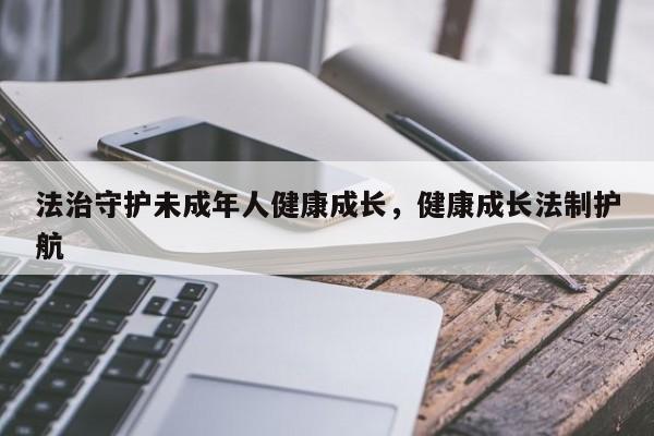法治守护未成年人健康成长,健康成长法制护航