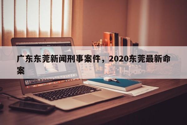 广东东莞新闻刑事案件,2020东莞最新命案