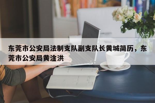 东莞市公安局法制支队副支队长黄城简历,东莞市公安局黄淦洪